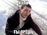 хули ты орёшь
