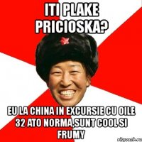 iti plake pricioska? eu la china in excursie cu oile 32 ato norma,sunt cool si frumy