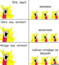 МУЖИКИ МУЛЬТИКИ СЕЙЧАС! ОТОЙДИ, НЕ МЕШАЙ!