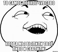 то самое ловкое чувство когда мы выпили твоё пиво и свалили)