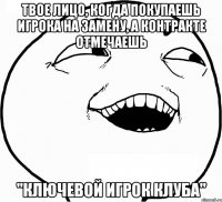 твое лицо, когда покупаешь игрока на замену, а контракте отмечаешь "ключевой игрок клуба"