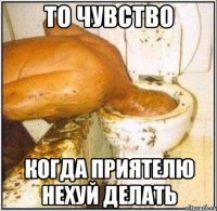 то чувство когда приятелю нехуй делать