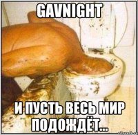 gavnight и пусть весь мир подождёт...