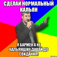 сделай нормальный кальян я бармен а не кальянщик,давай до свидания!