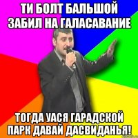 ти болт бальшой забил на галасавание тогда уася гарадской парк давай дасвиданья!