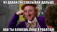 ну давай,рассказывай дальше как ты бухаешь,пока я работаю