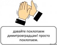 давайте похлопаем димитровградцам! просто похлопаем.