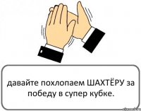 давайте похлопаем ШАХТЁРУ за победу в супер кубке.