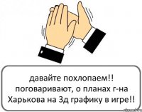 давайте похлопаем!! поговаривают, о планах г-на Харькова на 3д графику в игре!!