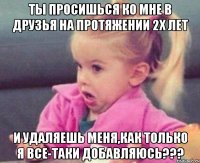 ты просишься ко мне в друзья на протяжении 2х лет и удаляешь меня,как только я все-таки добавляюсь???