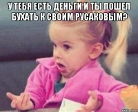 у тебя есть деньги и ты пошел бухать к своим русаковым? 