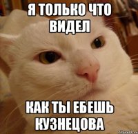 я только что видел как ты ебешь кузнецова
