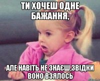 ти хочеш одне бажання, але навіть не знаєш,звідки воно взялось