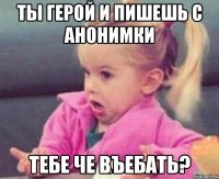 ты герой и пишешь с анонимки тебе че въебать?