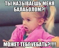 ты называешь меня балаболом?! может тебе уебать?!!!