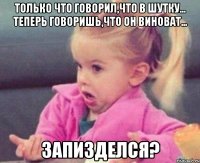 только что говорил,что в шутку... теперь говоришь,что он виноват... запизделся?