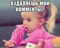 аудаляешь мои комменты? 