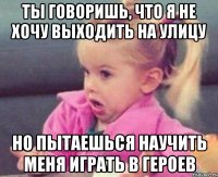 ты говоришь, что я не хочу выходить на улицу но пытаешься научить меня играть в героев