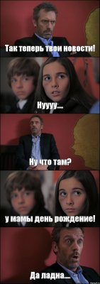 Так теперь твои новости! Нуууу.... Ну что там? у мамы день рождение! Да ладна....