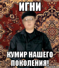 игни кумир нашего поколения!