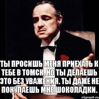 ТЫ ПРОСИШЬ МЕНЯ ПРИЕХАТЬ К ТЕБЕ В ТОМСК, НО ТЫ ДЕЛАЕШЬ ЭТО БЕЗ УВАЖЕНИЯ. ТЫ ДАЖЕ НЕ ПОКУПАЕШЬ МНЕ ШОКОЛАДКИ.