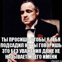 Ты просишь чтобы я тебя подсадил но ты говоришь это без уважения даже не называет моего имени