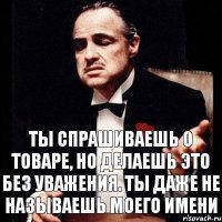 ты спрашиваешь о товаре, но делаешь это без уважения. ты даже не называешь моего имени