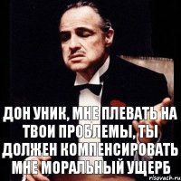 дон УНИК, мне плевать на твои проблемы, ты должен компенсировать мне моральный ущерб