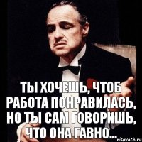 Ты хочешь, чтоб работа понравилась, но ты сам говоришь, что она гавно...