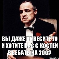 Вы даже не весите 70 и хотите нас с костей въебать на 200?