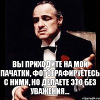 Вы приходите на мои пАчатки, фотографируетесь с ними, но делаете это без уважения...