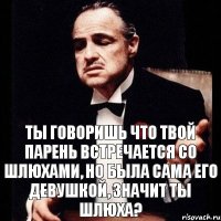 Ты говоришь что твой парень встречается со шлюхами, но была сама его девушкой, значит ты шлюха?