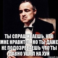 Ты спрашиваешь, кто мне нравится, но ты даже не подозреваешь что ты давно ушел на хуй