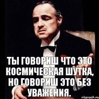 Ты говориш что это космическая шутка, но говориш это без уважения.