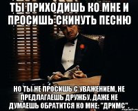 ты приходишь ко мне и просишь скинуть песню но ты не просишь с уважением, не предлагаешь дружбу, даже не думаешь обратится ко мне: "дримс".