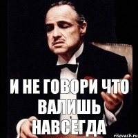 и не говори что Валишь навсегда