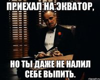 приехал на экватор, но ты даже не налил себе выпить.