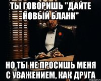 ты говоришь "дайте новый бланк" но ты не просишь меня с уважением, как друга