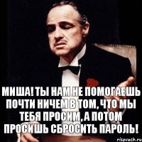 Миша! Ты нам не помогаешь почти ничем в том, что мы тебя просим, а потом просишь сбросить пароль!