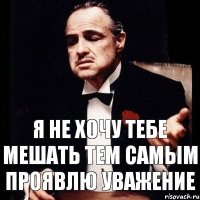 Я не хочу тебе мешать тем самым проявлю уважение