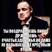 ТЫ ПОЗДРАВЛЯЕШЬ ЛИКУ С ДР,ЖЕЛАЕШЬ СЧАСТЬЯ,ЗДОРОВЬЯ.НО ДАЖЕ НЕ НАЗЫВАЕШЬ ЕЁ КРЁСТНЫМ ОТЦОМ