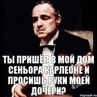 Ты пришёл в мой дом сеньора карлеоне и просишь руки моей дочери?