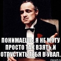 понимаешь, я не могу просто так взять и отпустить тебя в увал.