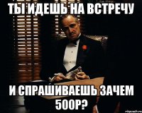 ты идешь на встречу и спрашиваешь зачем 500р?