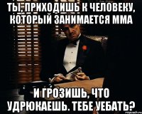 ты, приходишь к человеку, который занимается мма и грозишь, что удрюкаешь. тебе уебать?