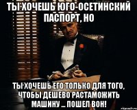 ты хочешь юго-осетинский паспорт, но ты хочешь его только для того, чтобы дешево растаможить машину ... пошел вон!