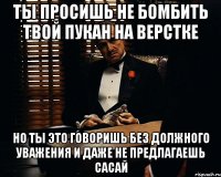 ты просишь не бомбить твой пукан на верстке но ты это говоришь без должного уважения и даже не предлагаешь сасай