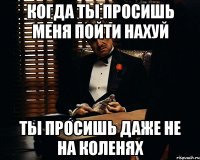 когда ты просишь меня пойти нахуй ты просишь даже не на коленях