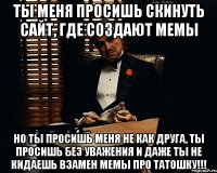 ты меня просишь скинуть сайт, где создают мемы но ты просишь меня не как друга, ты просишь без уважения и даже ты не кидаешь взамен мемы про татошку!!!