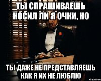 ты спрашиваешь носил ли я очки, но ты даже не представляешь как я их не люблю